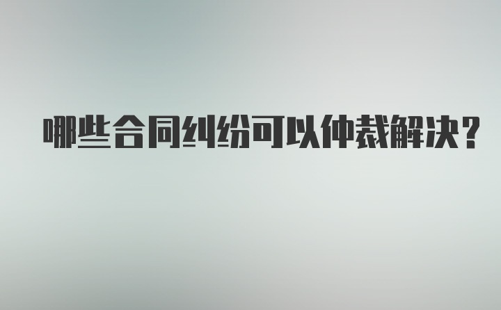 哪些合同纠纷可以仲裁解决？