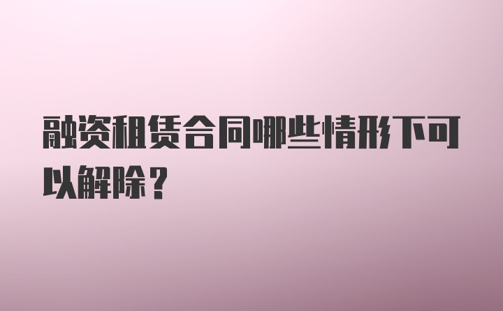 融资租赁合同哪些情形下可以解除？