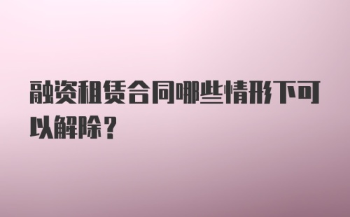 融资租赁合同哪些情形下可以解除？