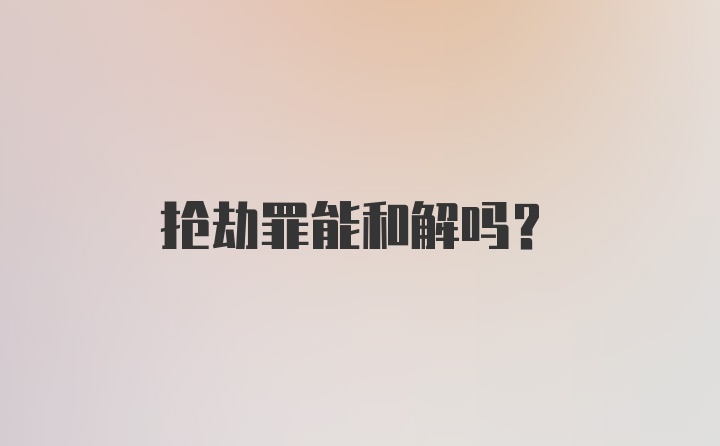 抢劫罪能和解吗？