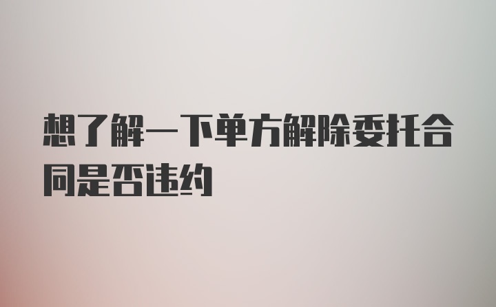 想了解一下单方解除委托合同是否违约