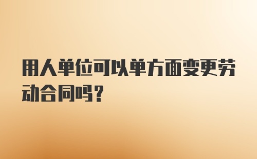 用人单位可以单方面变更劳动合同吗？