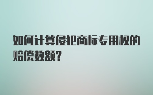 如何计算侵犯商标专用权的赔偿数额?