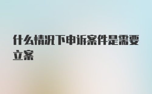 什么情况下申诉案件是需要立案