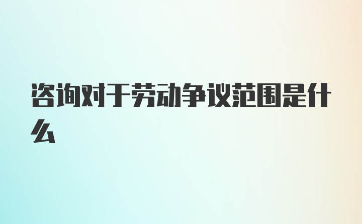 咨询对于劳动争议范围是什么