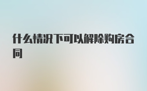 什么情况下可以解除购房合同