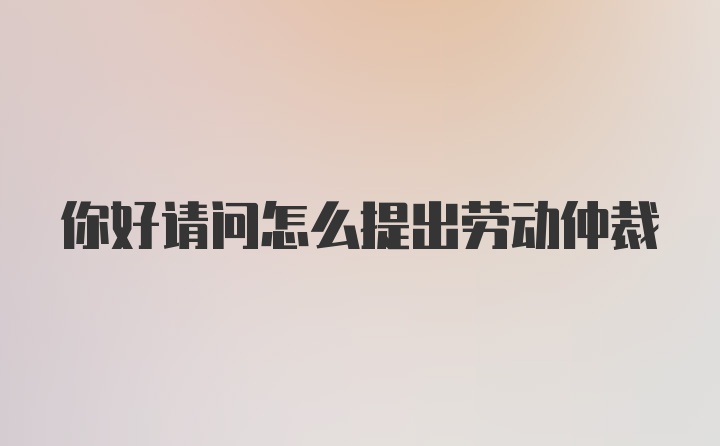 你好请问怎么提出劳动仲裁