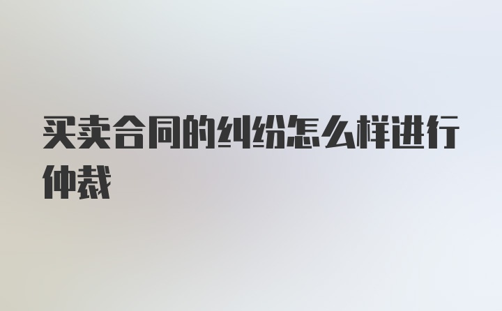 买卖合同的纠纷怎么样进行仲裁