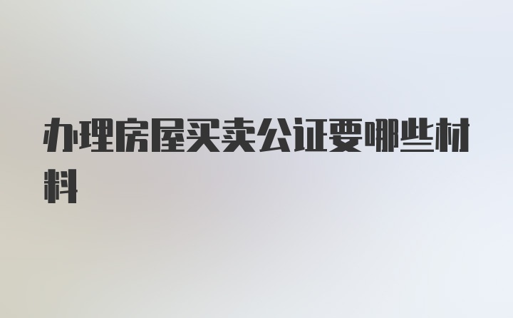 办理房屋买卖公证要哪些材料