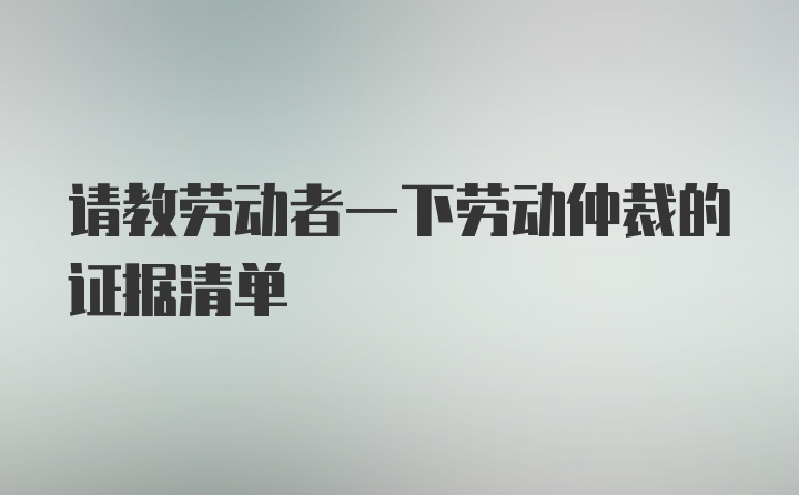 请教劳动者一下劳动仲裁的证据清单