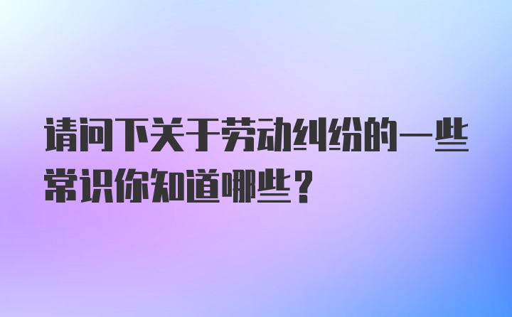 请问下关于劳动纠纷的一些常识你知道哪些？