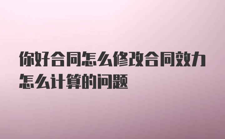 你好合同怎么修改合同效力怎么计算的问题