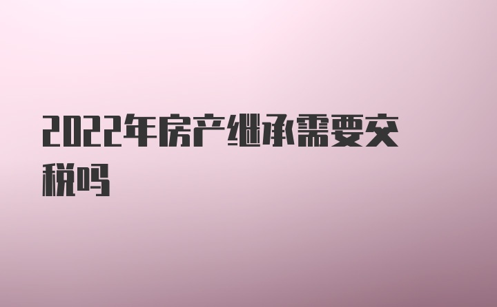 2022年房产继承需要交税吗