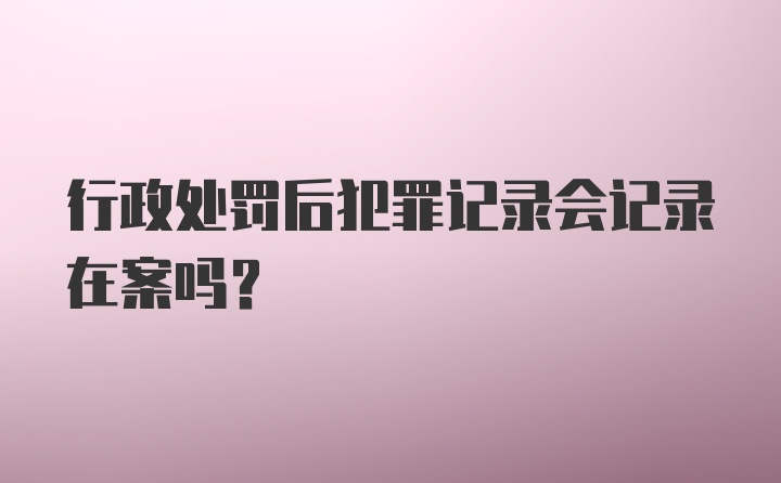 行政处罚后犯罪记录会记录在案吗？