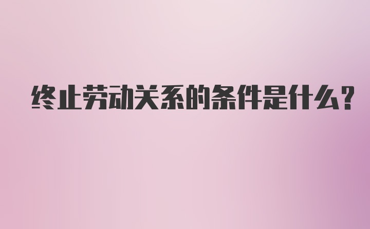 终止劳动关系的条件是什么？