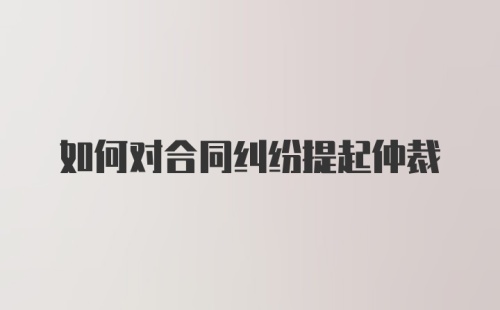 如何对合同纠纷提起仲裁