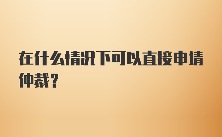 在什么情况下可以直接申请仲裁？