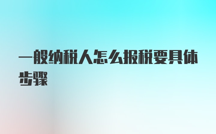 一般纳税人怎么报税要具体步骤