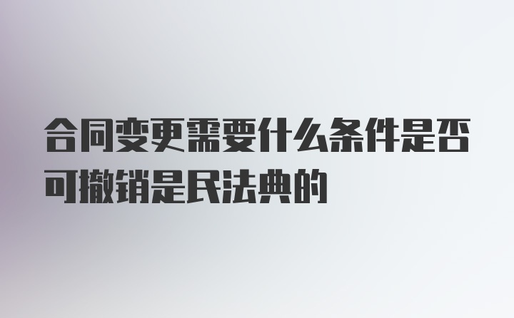 合同变更需要什么条件是否可撤销是民法典的