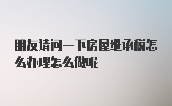 朋友请问一下房屋继承税怎么办理怎么做呢