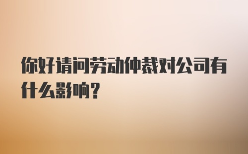 你好请问劳动仲裁对公司有什么影响？