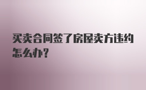 买卖合同签了房屋卖方违约怎么办？