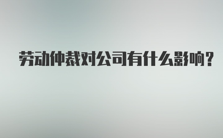 劳动仲裁对公司有什么影响？