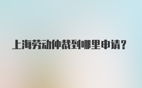 上海劳动仲裁到哪里申请？