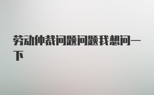 劳动仲裁问题问题我想问一下