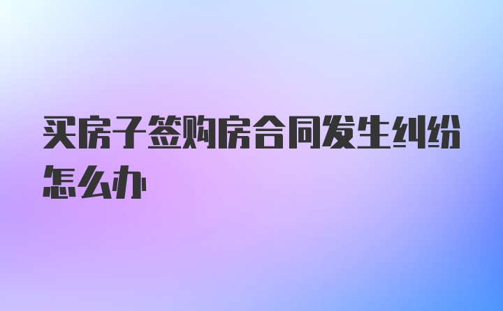 买房子签购房合同发生纠纷怎么办