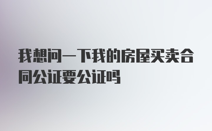 我想问一下我的房屋买卖合同公证要公证吗