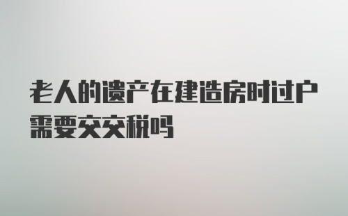 老人的遗产在建造房时过户需要交交税吗