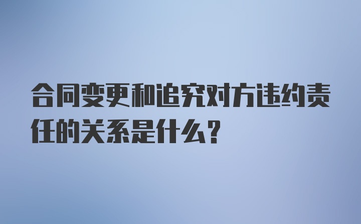 合同变更和追究对方违约责任的关系是什么？