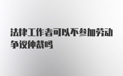 法律工作者可以不参加劳动争议仲裁吗