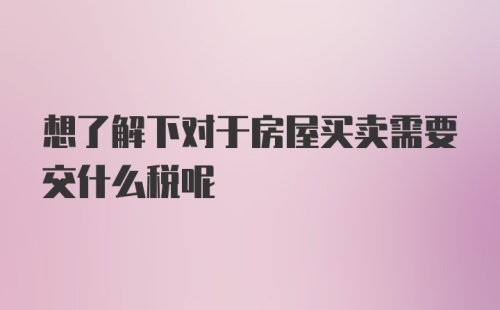 想了解下对于房屋买卖需要交什么税呢