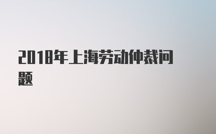 2018年上海劳动仲裁问题