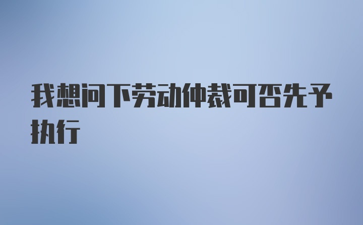 我想问下劳动仲裁可否先予执行