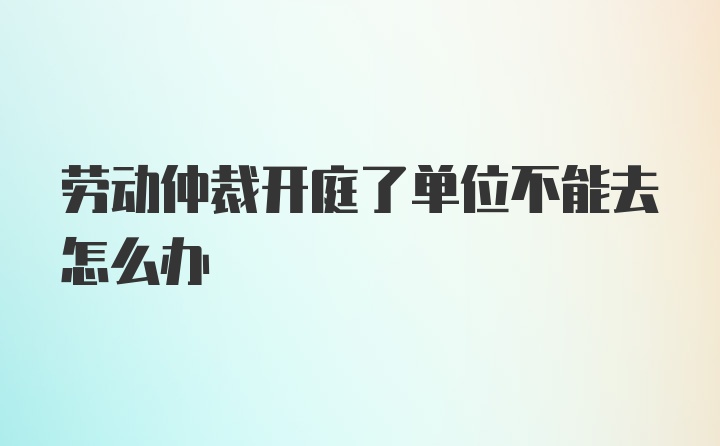 劳动仲裁开庭了单位不能去怎么办