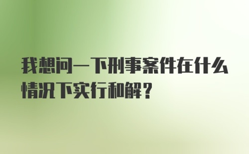 我想问一下刑事案件在什么情况下实行和解？