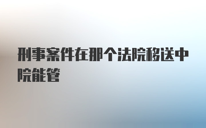 刑事案件在那个法院移送中院能管