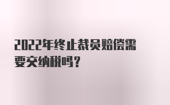 2022年终止裁员赔偿需要交纳税吗？