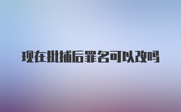 现在批捕后罪名可以改吗