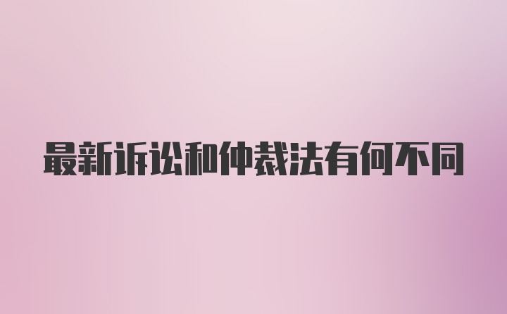 最新诉讼和仲裁法有何不同