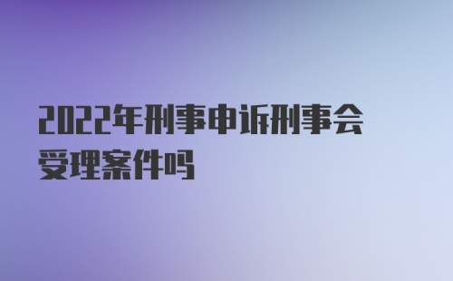 2022年刑事申诉刑事会受理案件吗