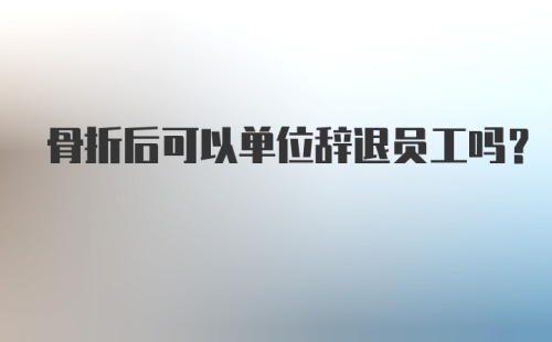 骨折后可以单位辞退员工吗?