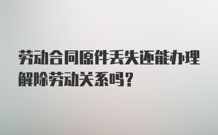 劳动合同原件丢失还能办理解除劳动关系吗？