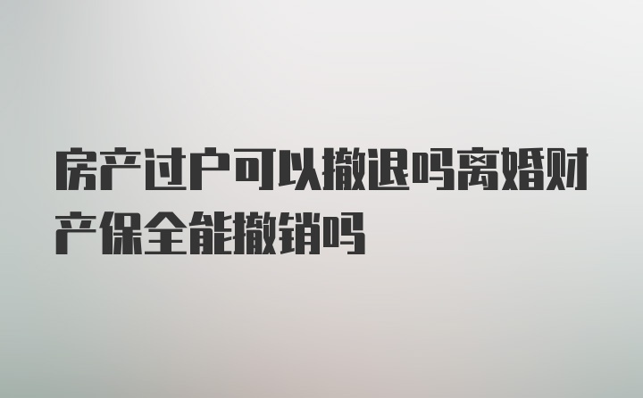 房产过户可以撤退吗离婚财产保全能撤销吗