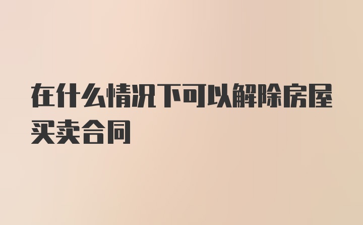 在什么情况下可以解除房屋买卖合同