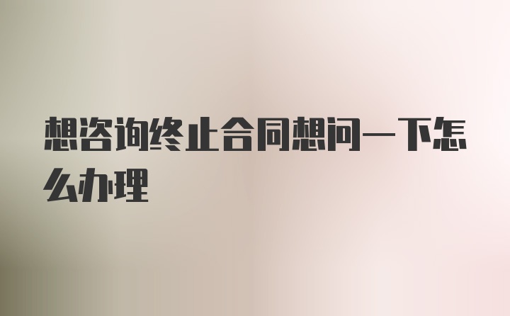 想咨询终止合同想问一下怎么办理