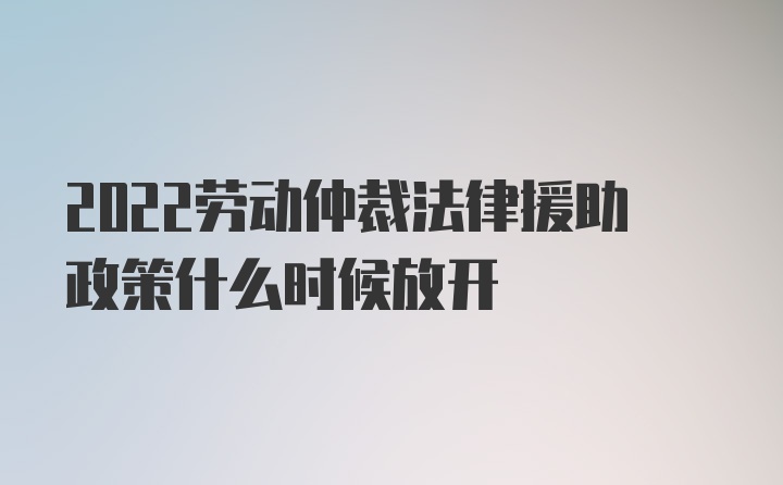 2022劳动仲裁法律援助政策什么时候放开